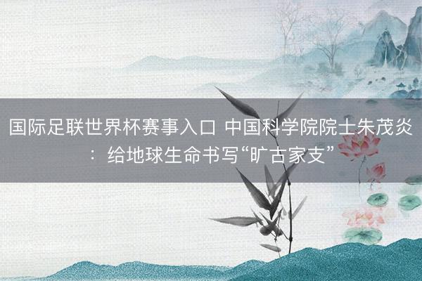 国际足联世界杯赛事入口 中国科学院院士朱茂炎：给地球生命书写“旷古家支”