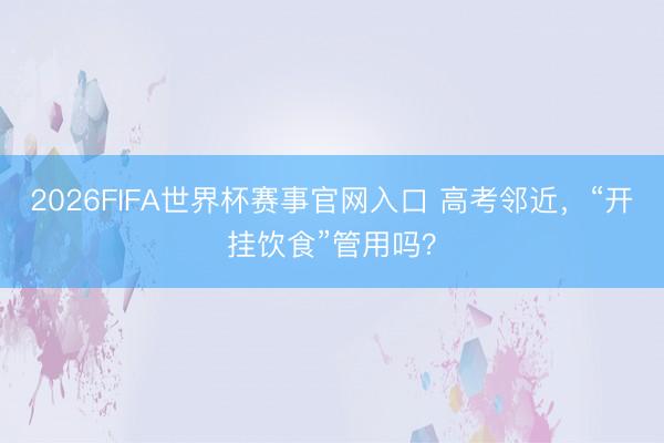 2026FIFA世界杯赛事官网入口 高考邻近,“开挂饮食”管用吗?