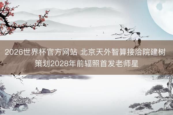 2026世界杯官方网站 北京天外智算接洽院建树 策划2028年前辐照首发老师星