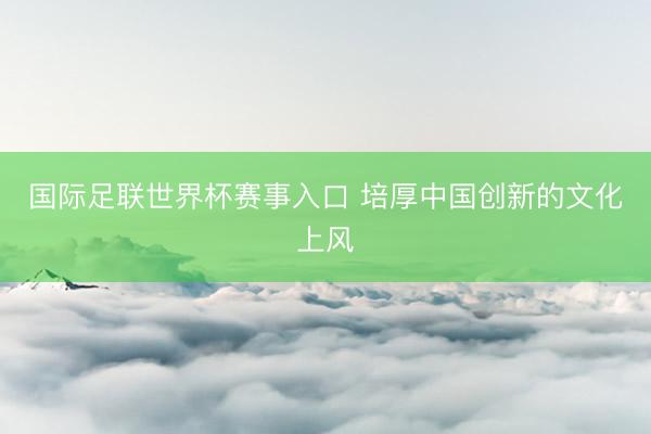 国际足联世界杯赛事入口 培厚中国创新的文化上风