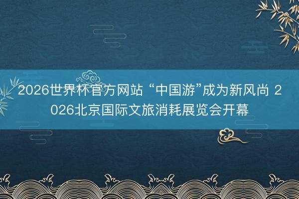 2026世界杯官方网站 “中国游”成为新风尚 2026北京国际文旅消耗展览会开幕