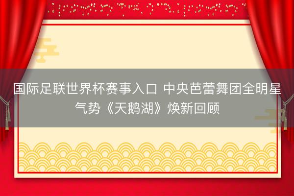 国际足联世界杯赛事入口 中央芭蕾舞团全明星气势《天鹅湖》焕新回顾