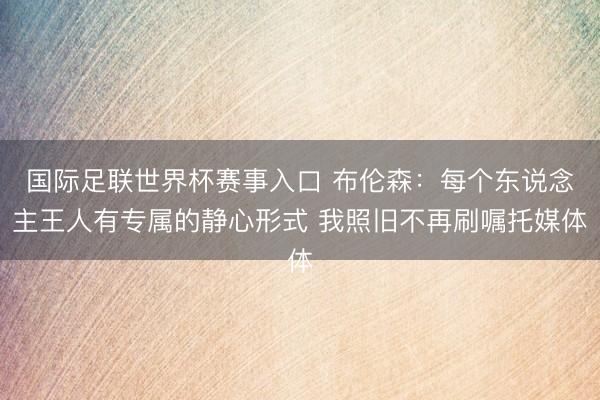 国际足联世界杯赛事入口 布伦森:每个东说念主王人有专属的静心形式 我照旧不再刷嘱托媒体