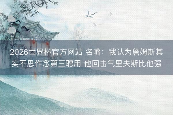 2026世界杯官方网站 名嘴:我认为詹姆斯其实不思作念第三聘用 他回击气里夫斯比他强