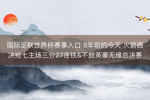 国际足联世界杯赛事入口 8年前的今天 火箭西决抢七主场三分27连铁&不敌英豪无缘总决赛