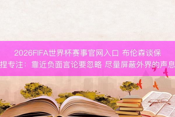 2026FIFA世界杯赛事官网入口 布伦森谈保捏专注：靠近负面言论要忽略 尽量屏蔽外界的声息