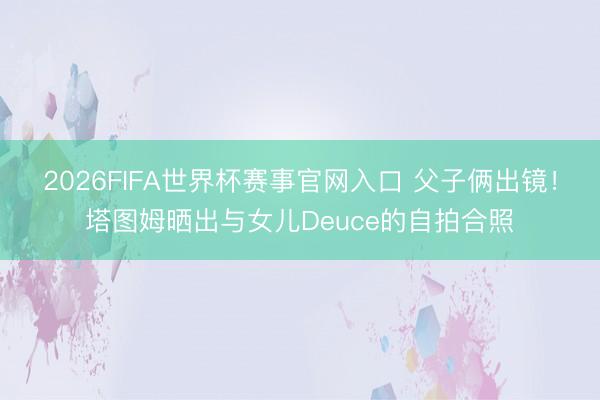 2026FIFA世界杯赛事官网入口 父子俩出镜！塔图姆晒出与女儿Deuce的自拍合照