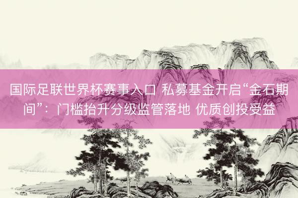 国际足联世界杯赛事入口 私募基金开启“金石期间”：门槛抬升分级监管落地 优质创投受益