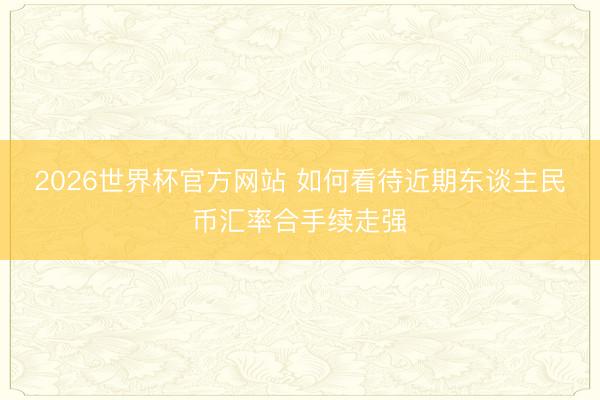 2026世界杯官方网站 如何看待近期东谈主民币汇率合手续走强