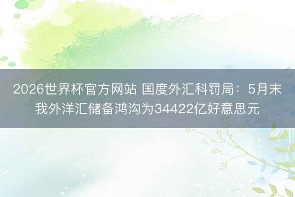 2026世界杯官方网站 国度外汇科罚局：5月末我外洋汇储备鸿沟为34422亿好意思元