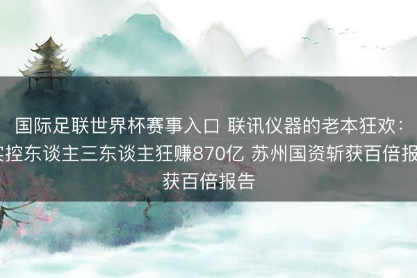 国际足联世界杯赛事入口 联讯仪器的老本狂欢： 实控东谈主三东谈主狂赚870亿 苏州国资斩获百倍报告