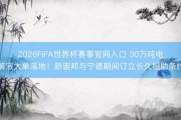 2026FIFA世界杯赛事官网入口 30万吨电解液大单落地！新宙邦与宁德期间订立长久相助条约
