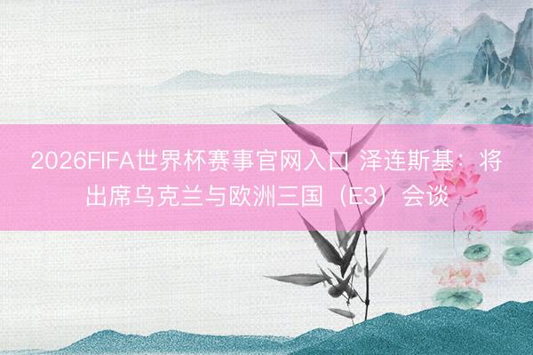 2026FIFA世界杯赛事官网入口 泽连斯基：将出席乌克兰与欧洲三国（E3）会谈