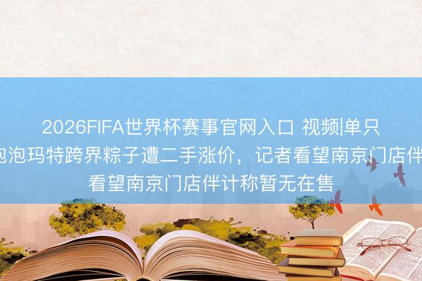 2026FIFA世界杯赛事官网入口 视频|单只售价近28元!泡泡玛特跨界粽子遭二手涨价，记者看望南京门店伴计称暂无在售