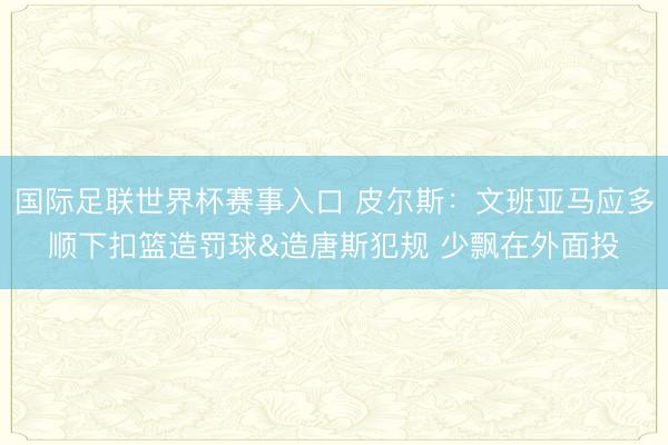 国际足联世界杯赛事入口 皮尔斯：文班亚马应多顺下扣篮造罚球&造唐斯犯规 少飘在外面投
