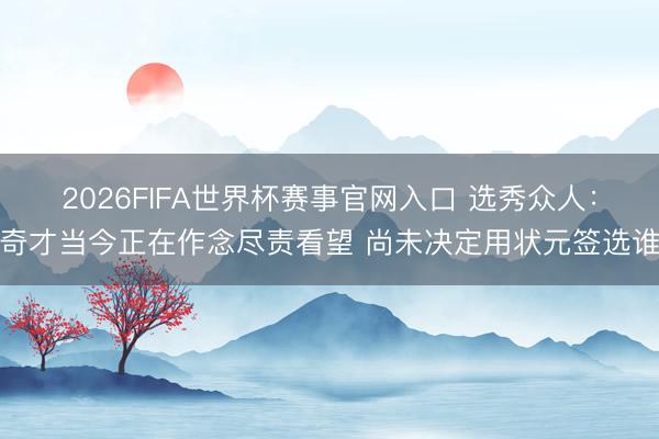 2026FIFA世界杯赛事官网入口 选秀众人:奇才当今正在作念尽责看望 尚未决定用状元签选谁