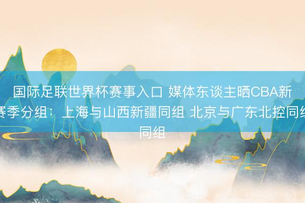 国际足联世界杯赛事入口 媒体东谈主晒CBA新赛季分组：上海与山西新疆同组 北京与广东北控同组