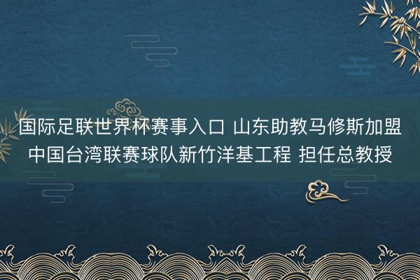 国际足联世界杯赛事入口 山东助教马修斯加盟中国台湾联赛球队新竹洋基工程 担任总教授