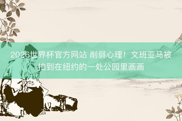 2026世界杯官方网站 削弱心理！文班亚马被拍到在纽约的一处公园里画画
