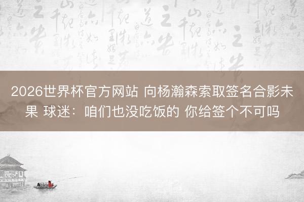 2026世界杯官方网站 向杨瀚森索取签名合影未果 球迷：咱们也没吃饭的 你给签个不可吗