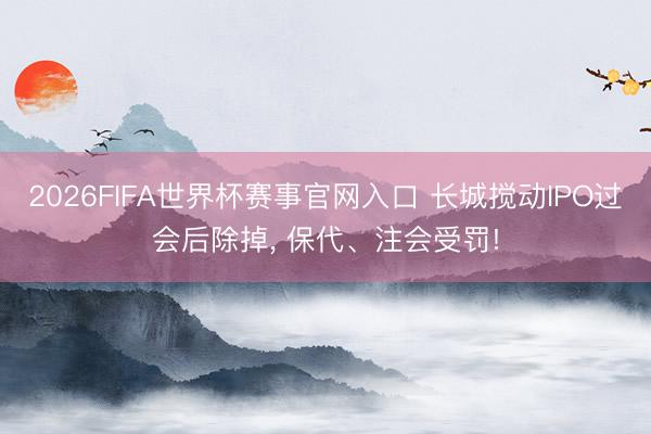 2026FIFA世界杯赛事官网入口 长城搅动IPO过会后除掉， 保代、注会受罚!