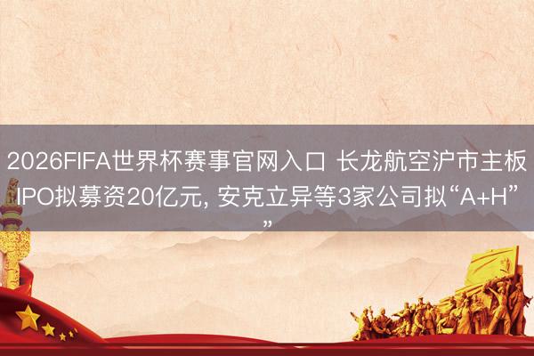 2026FIFA世界杯赛事官网入口 长龙航空沪市主板IPO拟募资20亿元, 安克立异等3家公司拟“A+H”