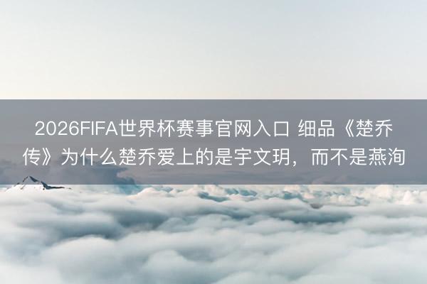 2026FIFA世界杯赛事官网入口 细品《楚乔传》为什么楚乔爱上的是宇文玥,而不是燕洵