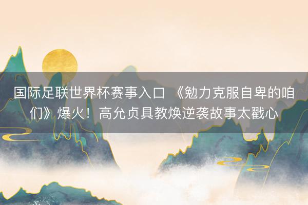 国际足联世界杯赛事入口 《勉力克服自卑的咱们》爆火!高允贞具教焕逆袭故事太戳心