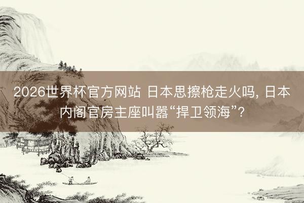 2026世界杯官方网站 日本思擦枪走火吗， 日本内阁官房主座叫嚣“捍卫领海”?
