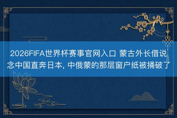 2026FIFA世界杯赛事官网入口 蒙古外长借说念中国直奔日本, 中俄蒙的那层窗户纸被捅破了
