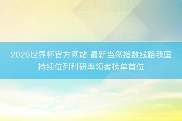 2026世界杯官方网站 最新当然指数线路我国持续位列科研率领者榜单首位