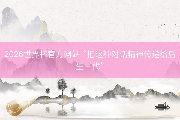 2026世界杯官方网站 “把这种对话精神传递给后生一代”