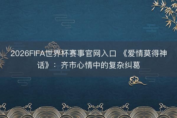 2026FIFA世界杯赛事官网入口 《爱情莫得神话》：齐市心情中的复杂纠葛