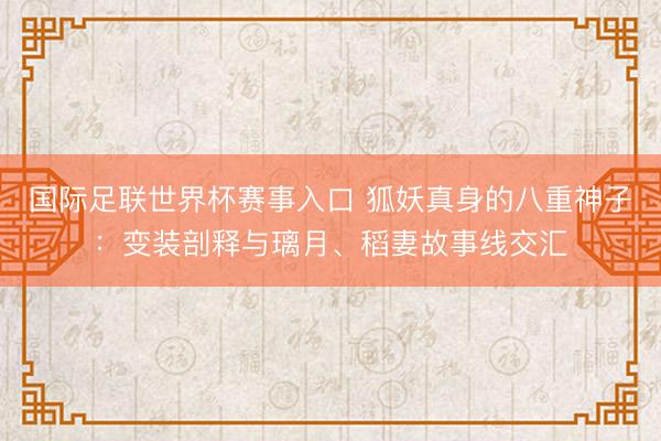 国际足联世界杯赛事入口 狐妖真身的八重神子:变装剖释与璃月、稻妻故事线交汇