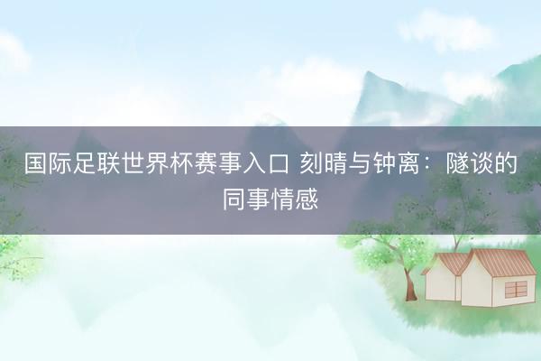 国际足联世界杯赛事入口 刻晴与钟离：隧谈的同事情感