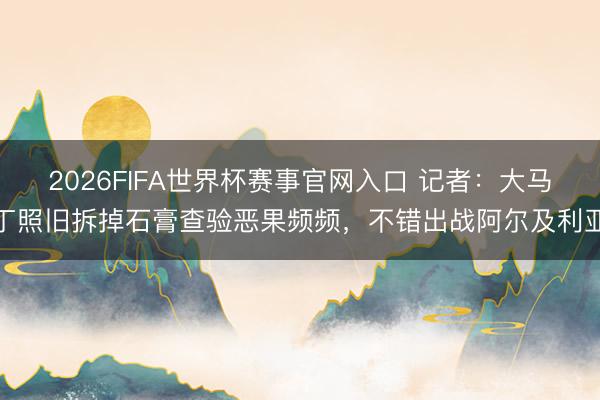 2026FIFA世界杯赛事官网入口 记者：大马丁照旧拆掉石膏查验恶果频频，不错出战阿尔及利亚