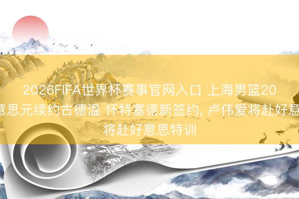 2026FIFA世界杯赛事官网入口 上海男篮200万好意思元续约古德温 怀特塞德新签约， 卢伟爱将赴好意思特训
