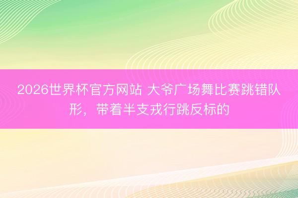 2026世界杯官方网站 大爷广场舞比赛跳错队形,带着半支戎行跳反标的