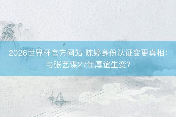 2026世界杯官方网站 陈婷身份认证变更真相:与张艺谋27年厚谊生变?