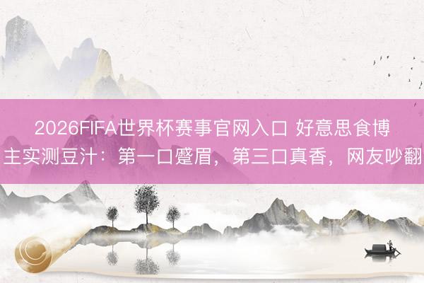 2026FIFA世界杯赛事官网入口 好意思食博主实测豆汁：第一口蹙眉，第三口真香，网友吵翻