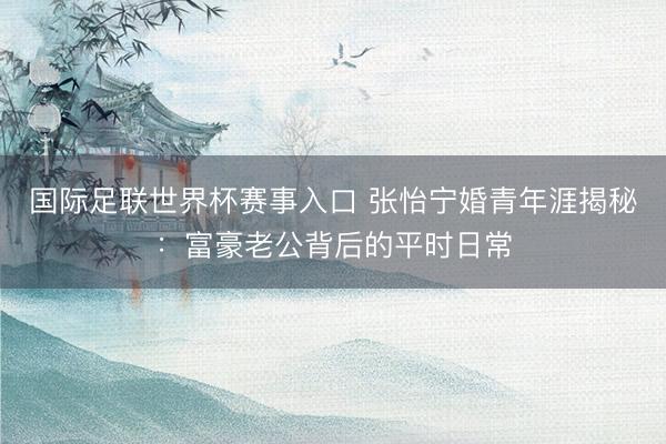 国际足联世界杯赛事入口 张怡宁婚青年涯揭秘:富豪老公背后的平时日常