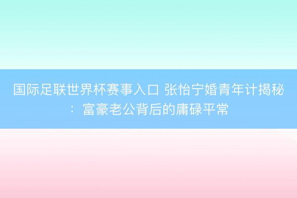 国际足联世界杯赛事入口 张怡宁婚青年计揭秘：富豪老公背后的庸碌平常