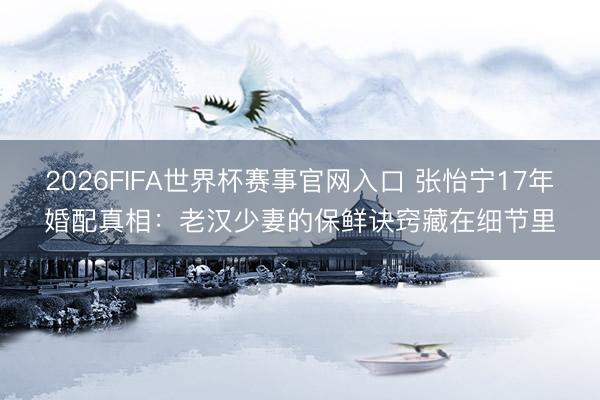 2026FIFA世界杯赛事官网入口 张怡宁17年婚配真相：老汉少妻的保鲜诀窍藏在细节里