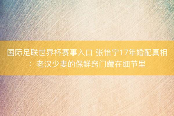 国际足联世界杯赛事入口 张怡宁17年婚配真相:老汉少妻的保鲜窍门藏在细节里