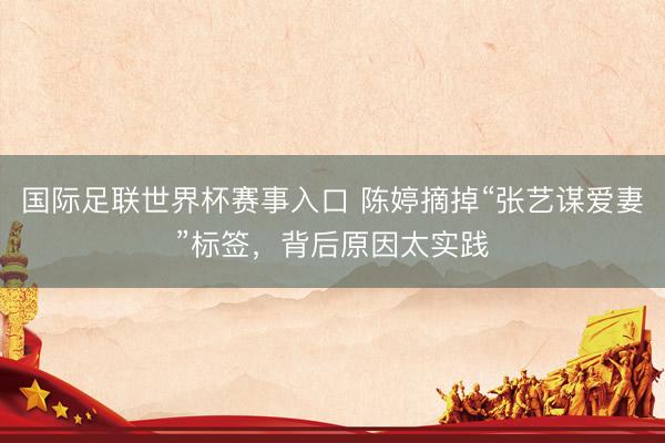 国际足联世界杯赛事入口 陈婷摘掉“张艺谋爱妻”标签,背后原因太实践