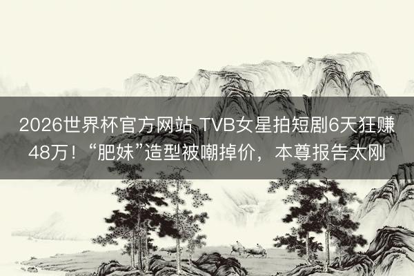 2026世界杯官方网站 TVB女星拍短剧6天狂赚48万！“肥妹”造型被嘲掉价，本尊报告太刚