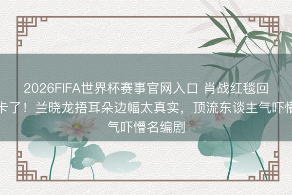 2026FIFA世界杯赛事官网入口 肖战红毯回眸直播卡了！兰晓龙捂耳朵边幅太真实，顶流东谈主气吓懵名编剧