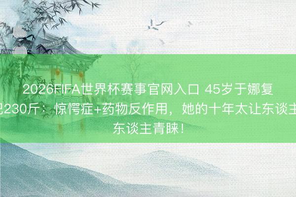2026FIFA世界杯赛事官网入口 45岁于娜复出暴肥230斤：惊愕症+药物反作用，她的十年太让东谈主青睐！