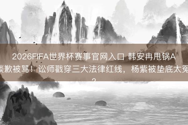 2026FIFA世界杯赛事官网入口 韩安冉甩锅AI谈歉被骂!讼师戳穿三大法律红线,杨紫被垫底太冤?