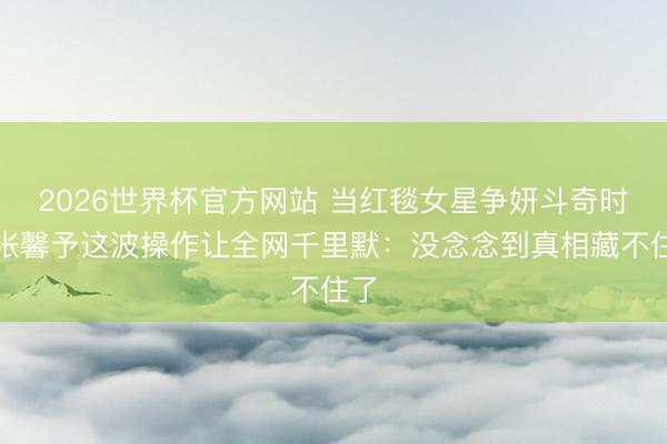 2026世界杯官方网站 当红毯女星争妍斗奇时，张馨予这波操作让全网千里默：没念念到真相藏不住了